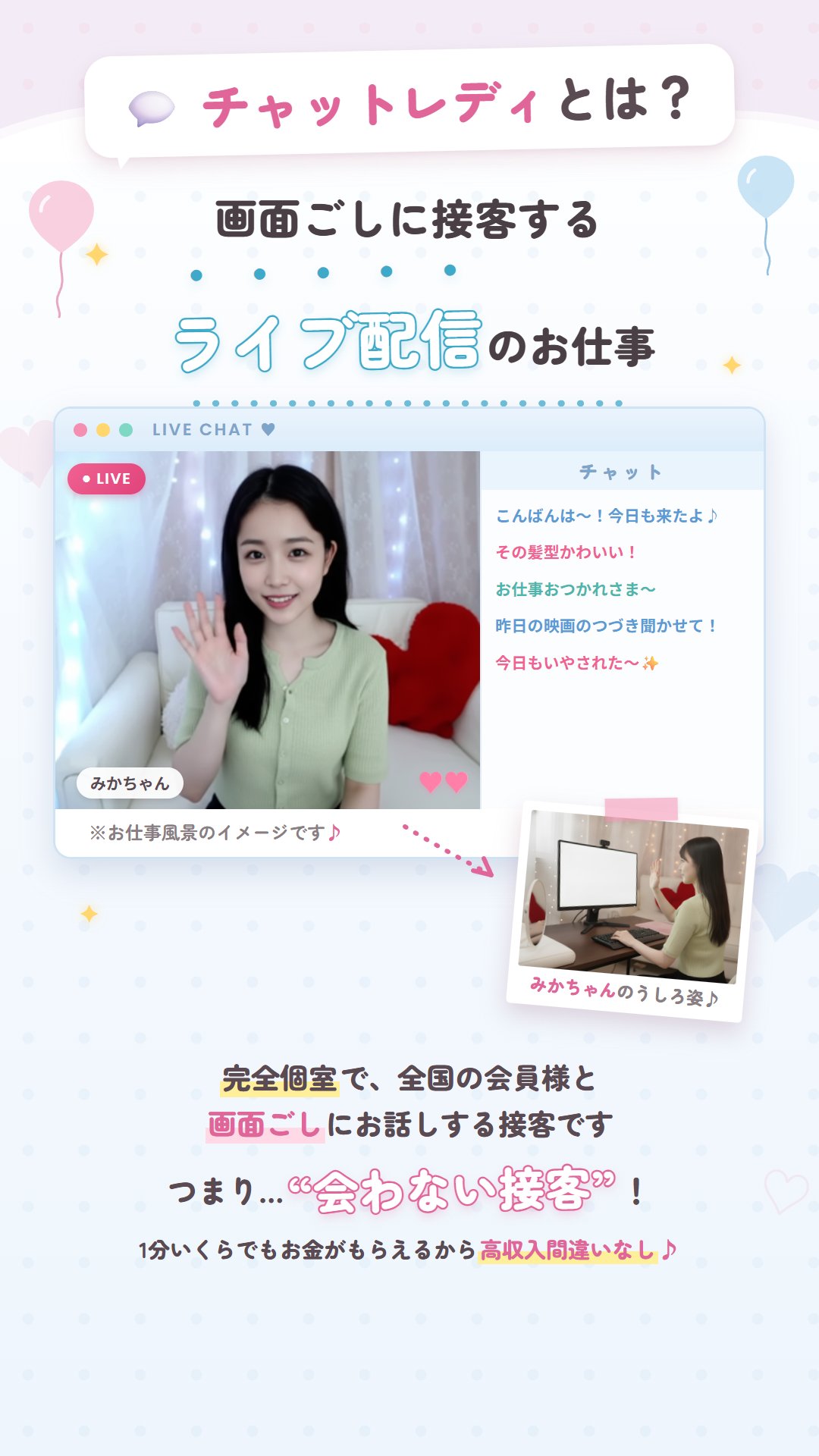 チャットレディとは？ 画面ごしに接客するライブ配信のお仕事。チャット画面のイメージ(LIVE配信中のみかちゃんとチャット欄・みかちゃんのうしろ姿)※お仕事風景のイメージです。完全個室で、全国の会員様と画面ごしにお話しする接客です。つまり“会わない接客”！1分いくらでもお金がもらえるから高収入間違いなし♪